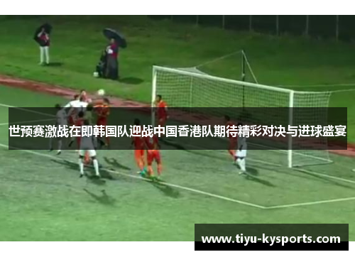 世预赛激战在即韩国队迎战中国香港队期待精彩对决与进球盛宴